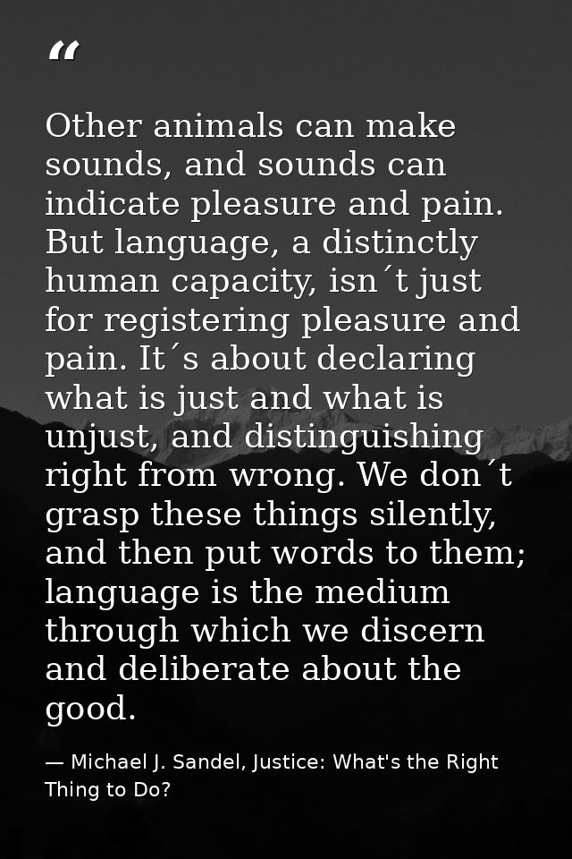 Other animals can make sounds, and sounds can indicate pleasure and pain. But language, a distinctly human capacity, isn — Michael J. Sandel, Justice: What's the Right Thing to Do?