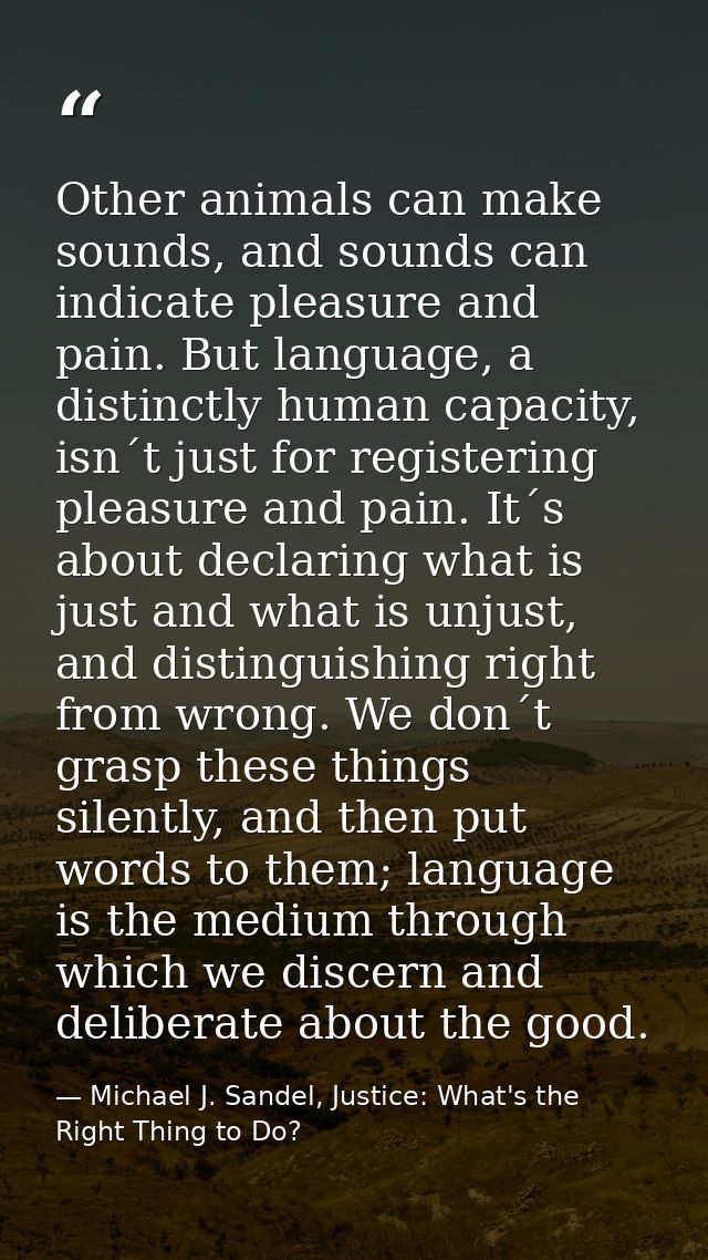 Other animals can make sounds, and sounds can indicate pleasure and pain. But language, a distinctly human capacity, isn — Michael J. Sandel, Justice: What's the Right Thing to Do?