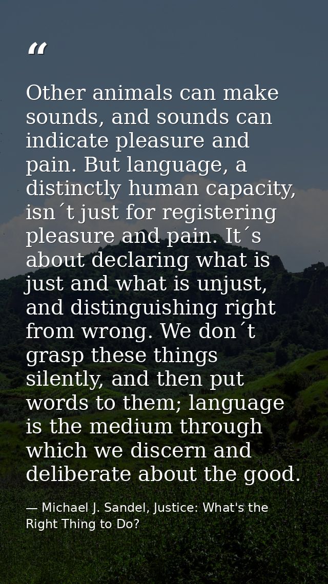 Other animals can make sounds, and sounds can indicate pleasure and pain. But language, a distinctly human capacity, isn — Michael J. Sandel, Justice: What's the Right Thing to Do?
