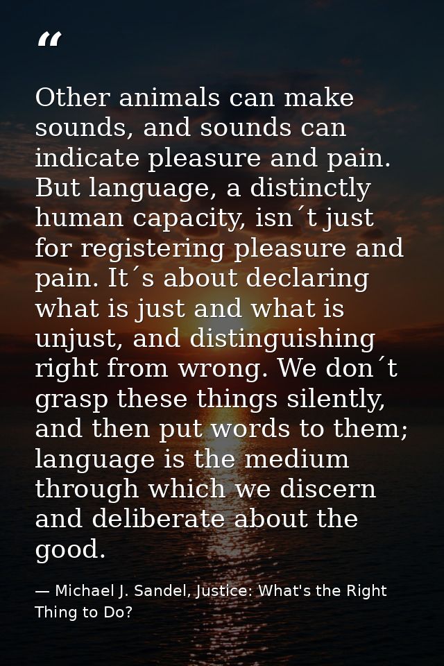 Other animals can make sounds, and sounds can indicate pleasure and pain. But language, a distinctly human capacity, isn — Michael J. Sandel, Justice: What's the Right Thing to Do?