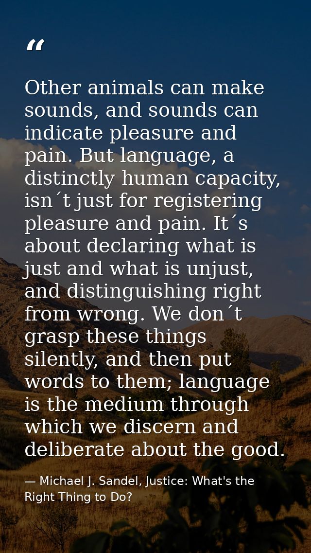 Other animals can make sounds, and sounds can indicate pleasure and pain. But language, a distinctly human capacity, isn — Michael J. Sandel, Justice: What's the Right Thing to Do?