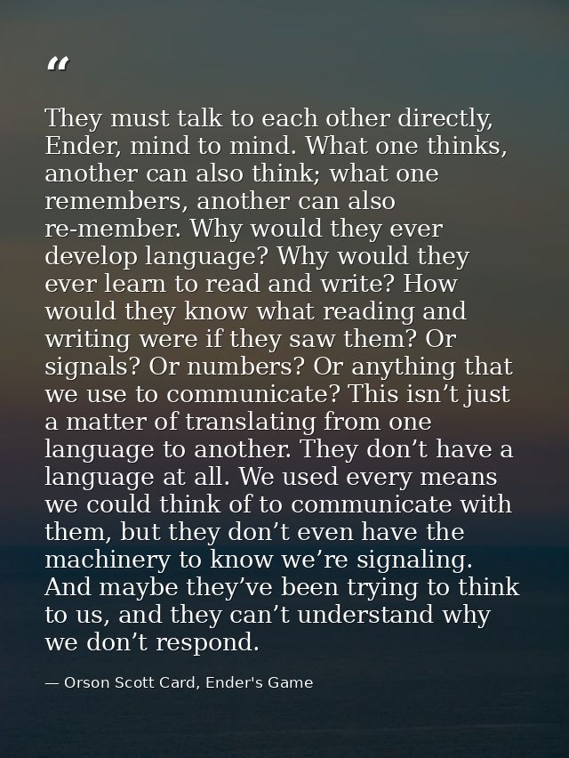 They must talk to each other directly, Ender, mind to mind. What one thinks, another can also think; what one remembers, — Orson Scott Card, Ender's Game