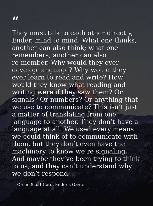 They must talk to each other directly, Ender, mind to mind. What one thinks, another can also think; what one remembers, — Orson Scott Card, Ender's Game