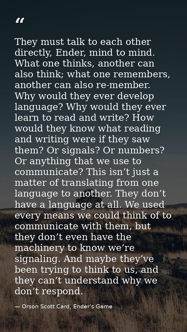 They must talk to each other directly, Ender, mind to mind. What one thinks, another can also think; what one remembers, — Orson Scott Card, Ender's Game