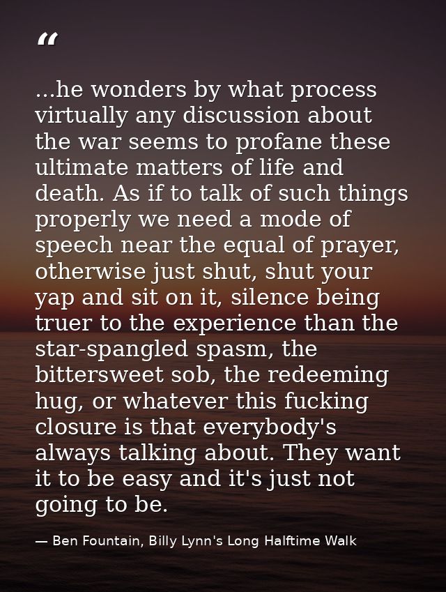 ...he wonders by what process virtually any discussion about the war seems to profane these ultimate matters of life and — Ben Fountain, Billy Lynn's Long Halftime Walk