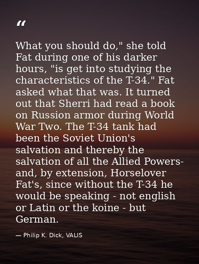 What you should do," she told Fat during one of his darker hours, "is get into studying the characteristics of the T-34. — Philip K. Dick, VALIS