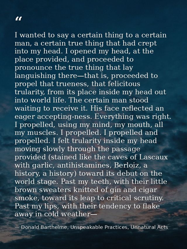 I wanted to say a certain thing to a certain man, a certain true thing that had crept into my head. I opened my head, at — Donald Barthelme, Unspeakable Practices, Unnatural Acts