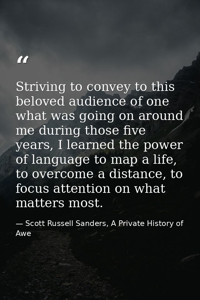 Striving to convey to this beloved audience of one what was going on around me during those five years, I learned the po — Scott Russell Sanders, A Private History of Awe