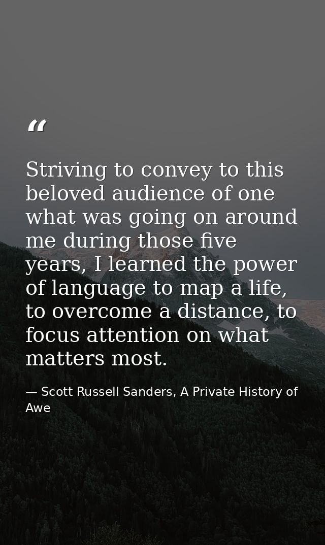 Striving to convey to this beloved audience of one what was going on around me during those five years, I learned the po — Scott Russell Sanders, A Private History of Awe