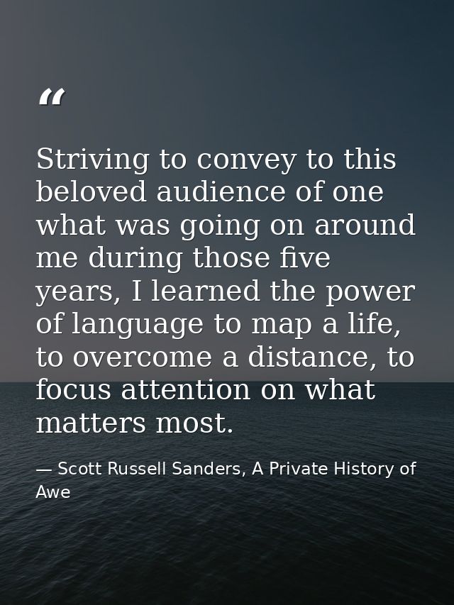 Striving to convey to this beloved audience of one what was going on around me during those five years, I learned the po — Scott Russell Sanders, A Private History of Awe