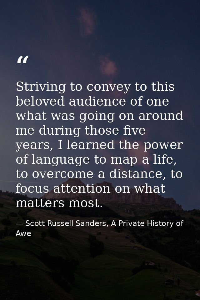 Striving to convey to this beloved audience of one what was going on around me during those five years, I learned the po — Scott Russell Sanders, A Private History of Awe