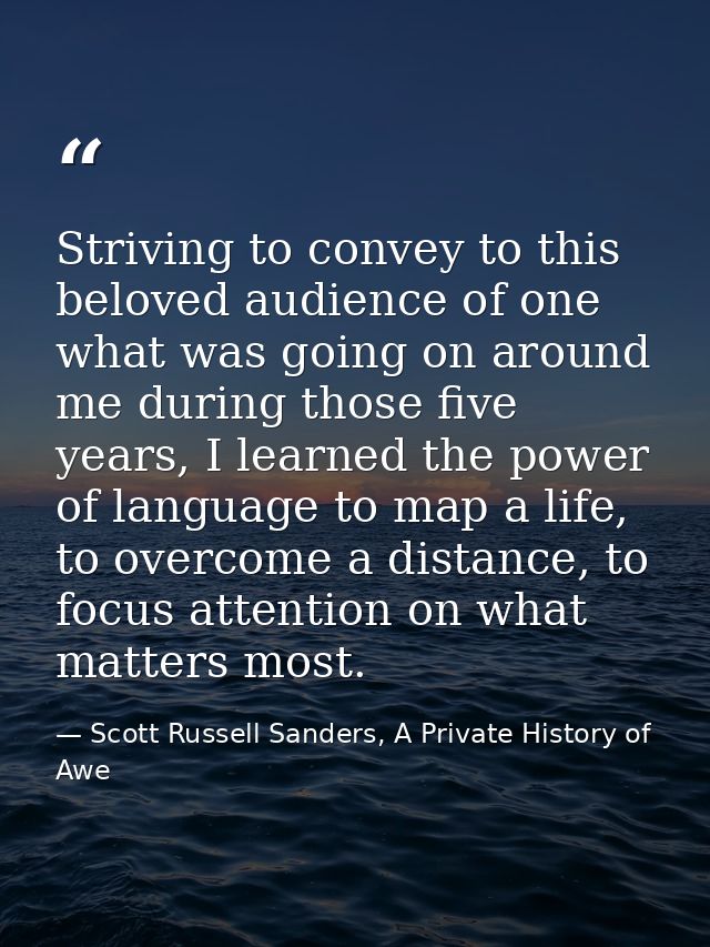 Striving to convey to this beloved audience of one what was going on around me during those five years, I learned the po — Scott Russell Sanders, A Private History of Awe