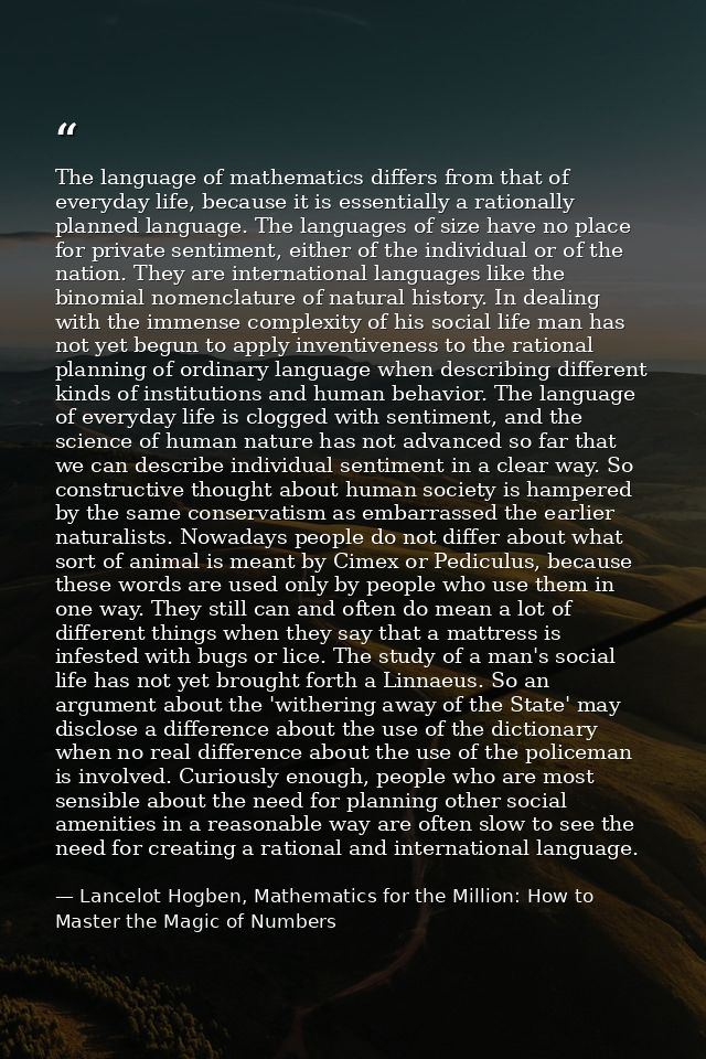 The language of mathematics differs from that of everyday life, because it is essentially a rationally planned language. — Lancelot Hogben, Mathematics for the Million: How to Master the Magic of Numbers