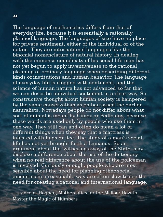 The language of mathematics differs from that of everyday life, because it is essentially a rationally planned language. — Lancelot Hogben, Mathematics for the Million: How to Master the Magic of Numbers