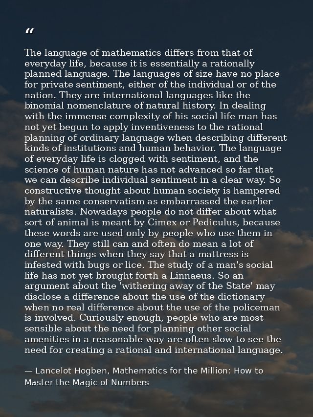 The language of mathematics differs from that of everyday life, because it is essentially a rationally planned language. — Lancelot Hogben, Mathematics for the Million: How to Master the Magic of Numbers