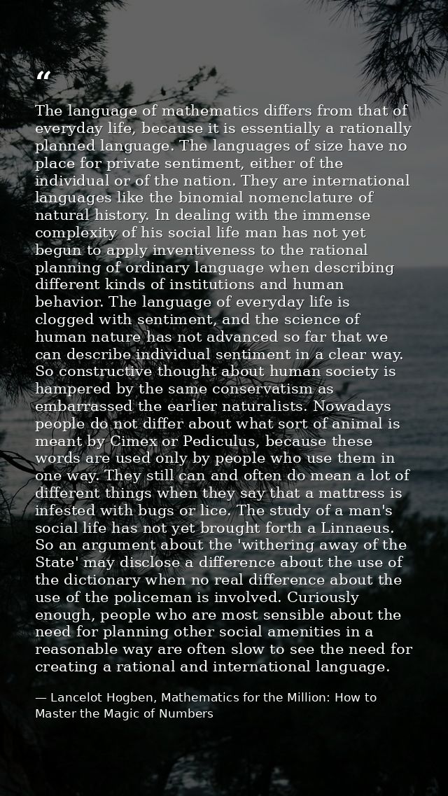 The language of mathematics differs from that of everyday life, because it is essentially a rationally planned language. — Lancelot Hogben, Mathematics for the Million: How to Master the Magic of Numbers