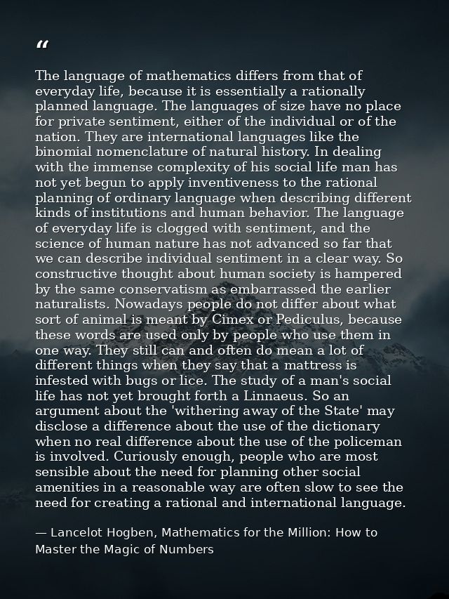 The language of mathematics differs from that of everyday life, because it is essentially a rationally planned language. — Lancelot Hogben, Mathematics for the Million: How to Master the Magic of Numbers