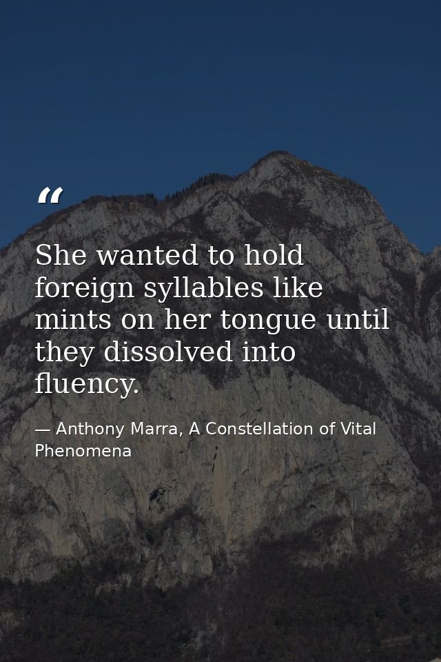 She wanted to hold foreign syllables like mints on her tongue until they dissolved into fluency. — Anthony Marra, A Constellation of Vital Phenomena