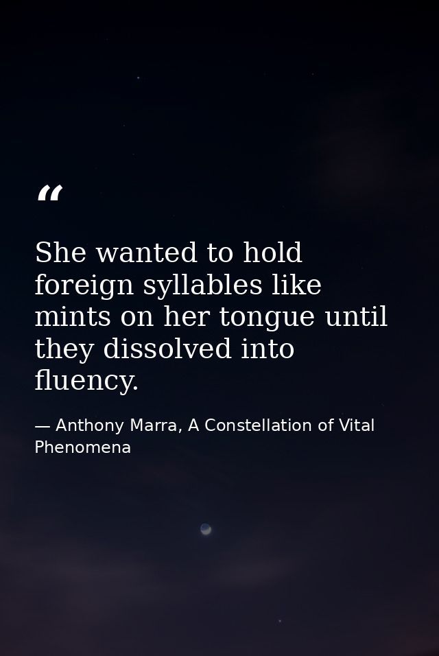 She wanted to hold foreign syllables like mints on her tongue until they dissolved into fluency. — Anthony Marra, A Constellation of Vital Phenomena