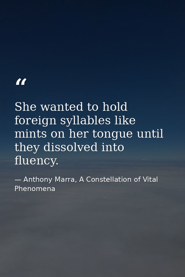 She wanted to hold foreign syllables like mints on her tongue until they dissolved into fluency. — Anthony Marra, A Constellation of Vital Phenomena
