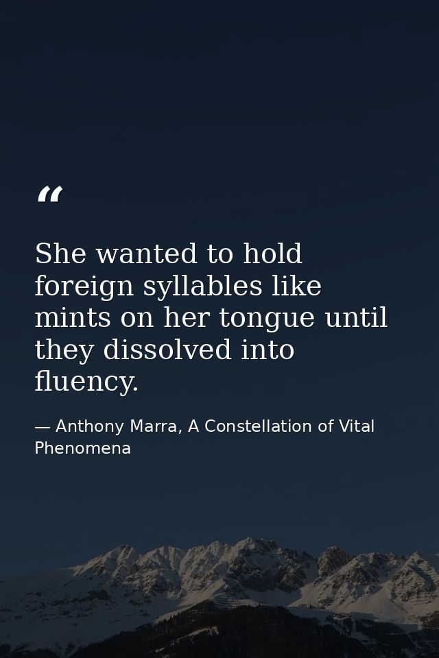 She wanted to hold foreign syllables like mints on her tongue until they dissolved into fluency. — Anthony Marra, A Constellation of Vital Phenomena