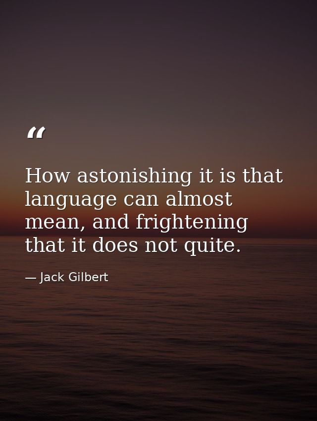 How astonishing it is that language can almost mean, and frightening that it does not quite. — Jack Gilbert