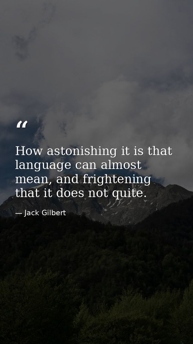 How astonishing it is that language can almost mean, and frightening that it does not quite. — Jack Gilbert
