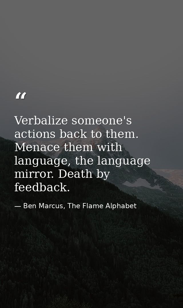 Verbalize someone's actions back to them. Menace them with language, the language mirror. Death by feedback. — Ben Marcus, The Flame Alphabet