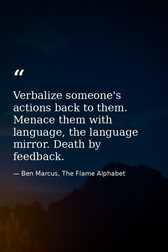 Verbalize someone's actions back to them. Menace them with language, the language mirror. Death by feedback. — Ben Marcus, The Flame Alphabet