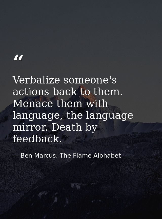 Verbalize someone's actions back to them. Menace them with language, the language mirror. Death by feedback. — Ben Marcus, The Flame Alphabet
