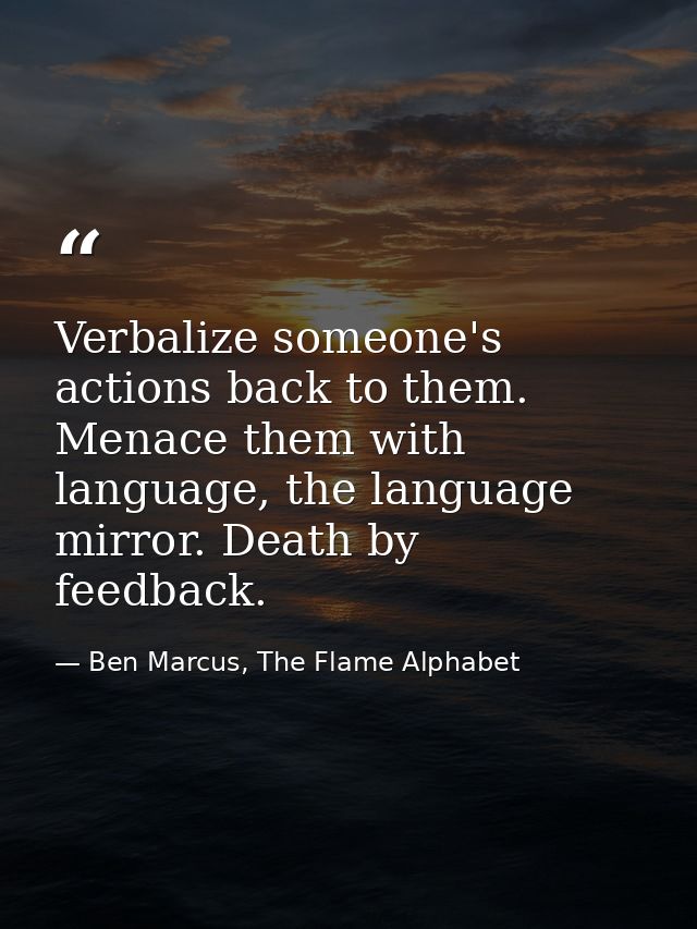 Verbalize someone's actions back to them. Menace them with language, the language mirror. Death by feedback. — Ben Marcus, The Flame Alphabet
