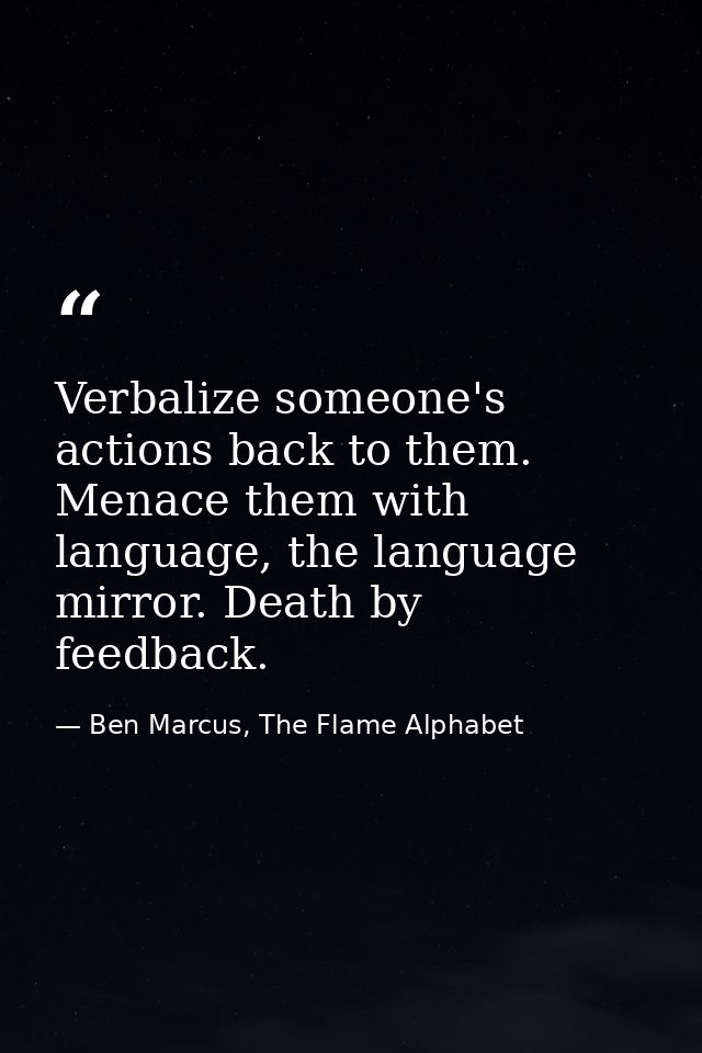 Verbalize someone's actions back to them. Menace them with language, the language mirror. Death by feedback. — Ben Marcus, The Flame Alphabet