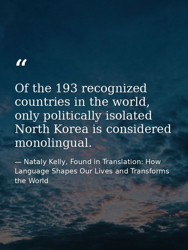 Of the 193 recognized countries in the world, only politically isolated North Korea is considered monolingual. — Nataly Kelly, Found in Translation: How Language Shapes Our Lives and Transforms the World