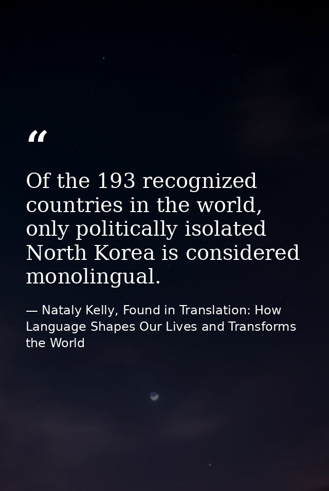 Of the 193 recognized countries in the world, only politically isolated North Korea is considered monolingual. — Nataly Kelly, Found in Translation: How Language Shapes Our Lives and Transforms the World