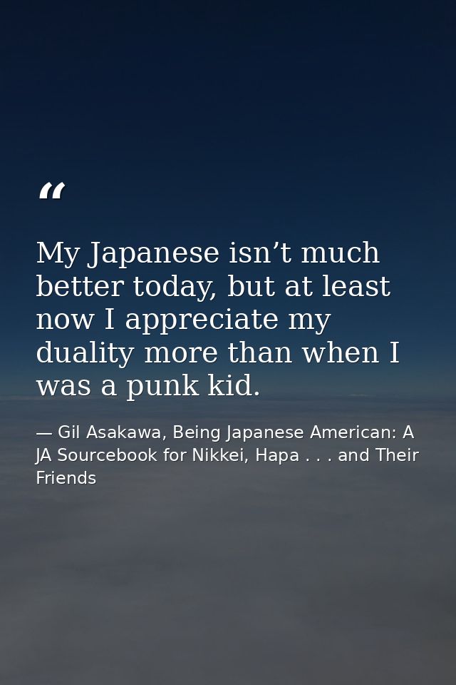 My Japanese isn’t much better today, but at least now I appreciate my duality more than when I was a punk kid. — Gil Asakawa, Being Japanese American: A JA Sourcebook for Nikkei, Hapa . . . and Their Friends
