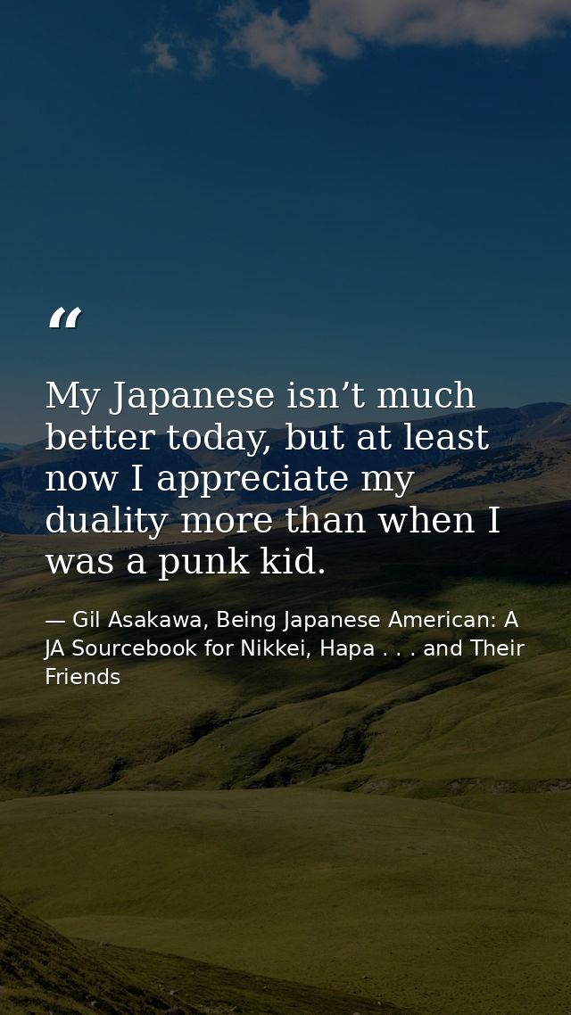 My Japanese isn’t much better today, but at least now I appreciate my duality more than when I was a punk kid. — Gil Asakawa, Being Japanese American: A JA Sourcebook for Nikkei, Hapa . . . and Their Friends