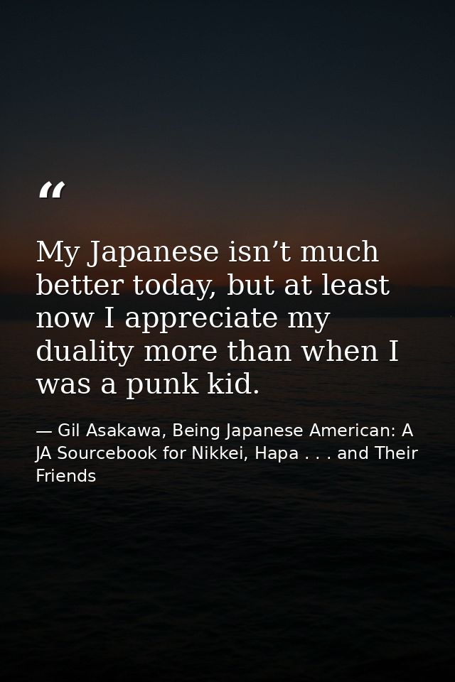 My Japanese isn’t much better today, but at least now I appreciate my duality more than when I was a punk kid. — Gil Asakawa, Being Japanese American: A JA Sourcebook for Nikkei, Hapa . . . and Their Friends