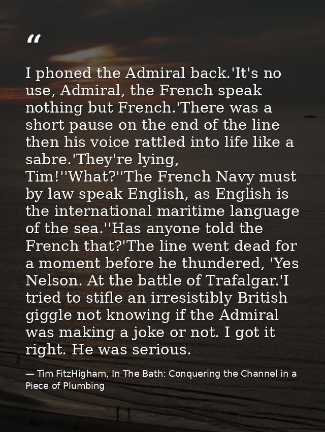 I phoned the Admiral back.'It's no use, Admiral, the French speak nothing but French.'There was a short pause on the end — Tim FitzHigham, In The Bath: Conquering the Channel in a Piece of Plumbing