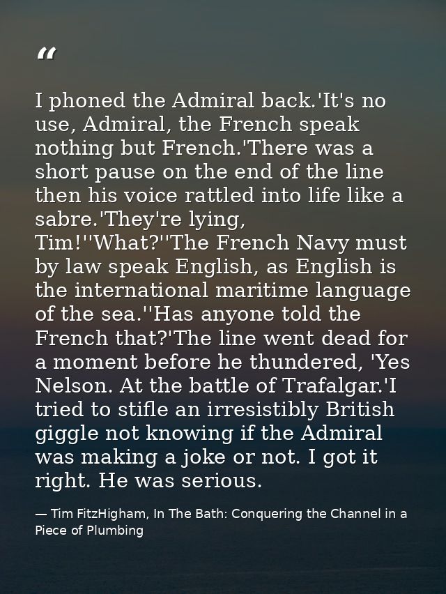 I phoned the Admiral back.'It's no use, Admiral, the French speak nothing but French.'There was a short pause on the end — Tim FitzHigham, In The Bath: Conquering the Channel in a Piece of Plumbing