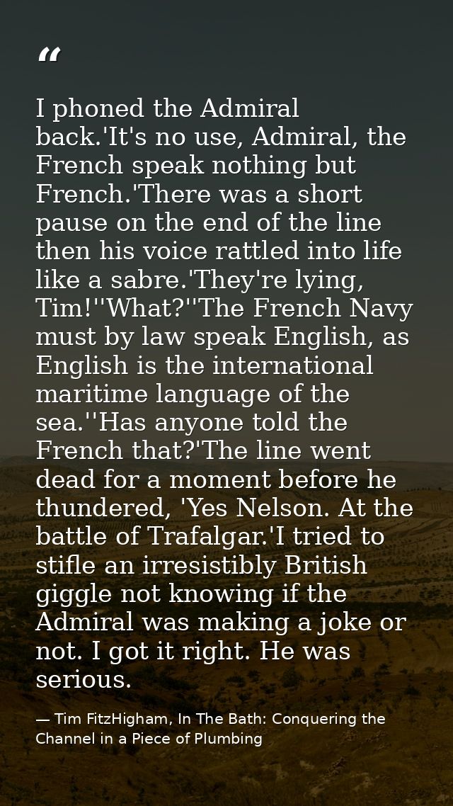 I phoned the Admiral back.'It's no use, Admiral, the French speak nothing but French.'There was a short pause on the end — Tim FitzHigham, In The Bath: Conquering the Channel in a Piece of Plumbing