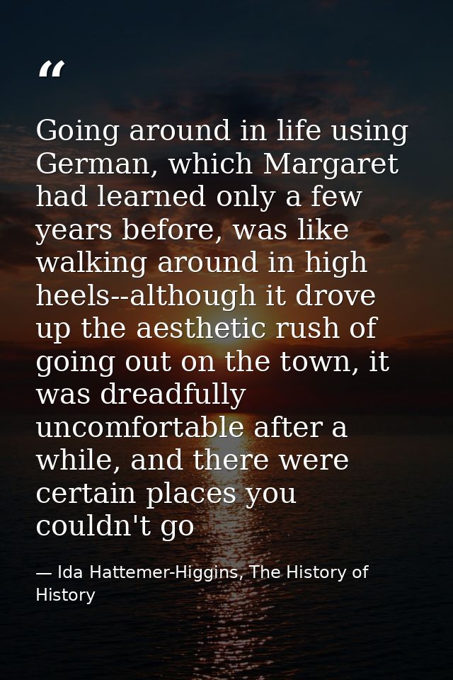 Going around in life using German, which Margaret had learned only a few years before, was like walking around in high h — Ida Hattemer-Higgins, The History of History
