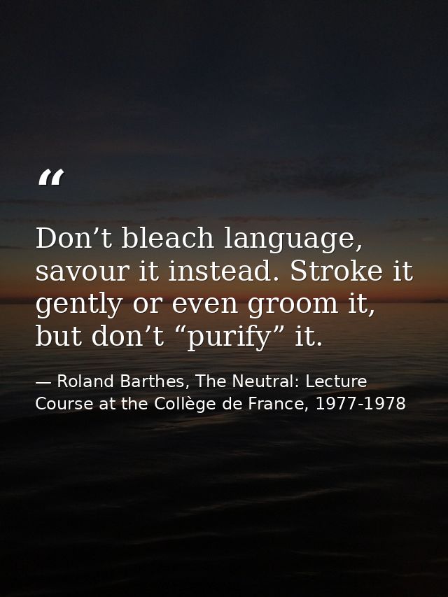 Don’t bleach language, savour it instead. Stroke it gently or even groom it, but don’t “purify” it. — Roland Barthes, The Neutral: Lecture Course at the Collège de France, 1977-1978