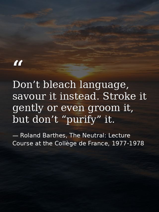 Don’t bleach language, savour it instead. Stroke it gently or even groom it, but don’t “purify” it. — Roland Barthes, The Neutral: Lecture Course at the Collège de France, 1977-1978