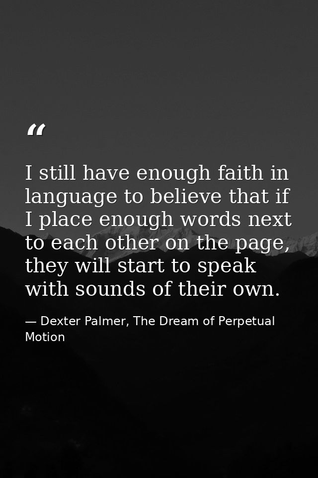 I still have enough faith in language to believe that if I place enough words next to each other on the page, they will  — Dexter Palmer, The Dream of Perpetual Motion