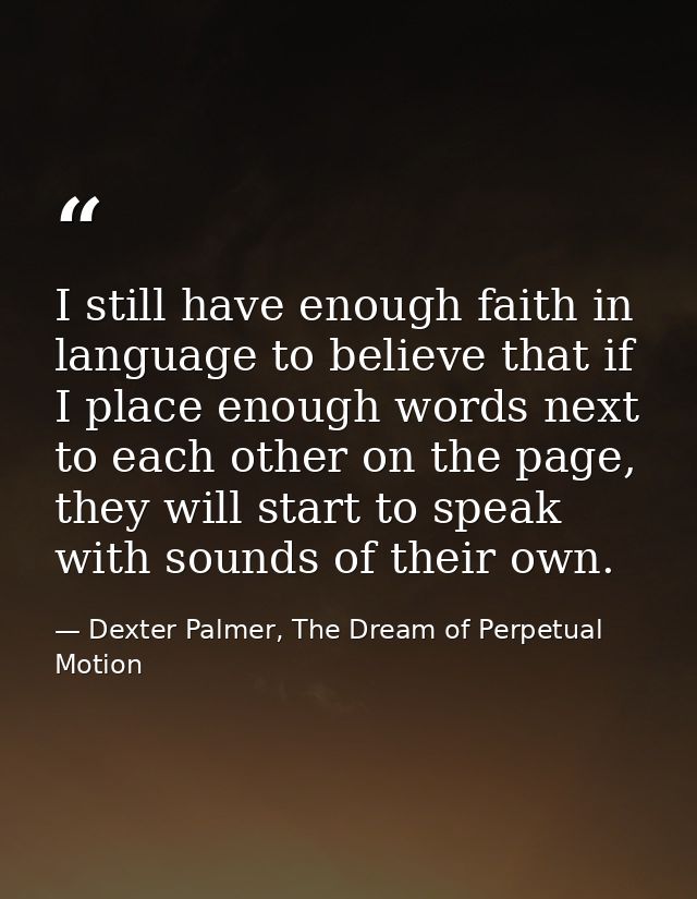 I still have enough faith in language to believe that if I place enough words next to each other on the page, they will  — Dexter Palmer, The Dream of Perpetual Motion