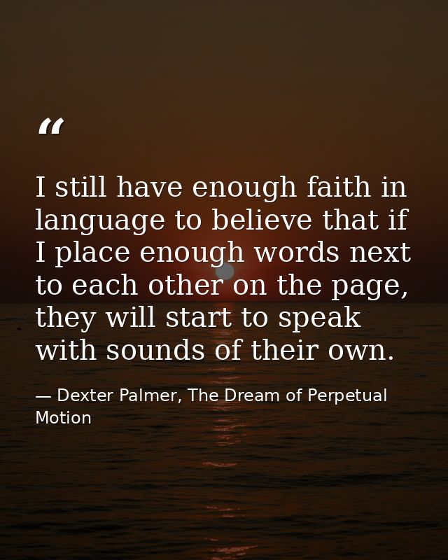 I still have enough faith in language to believe that if I place enough words next to each other on the page, they will  — Dexter Palmer, The Dream of Perpetual Motion