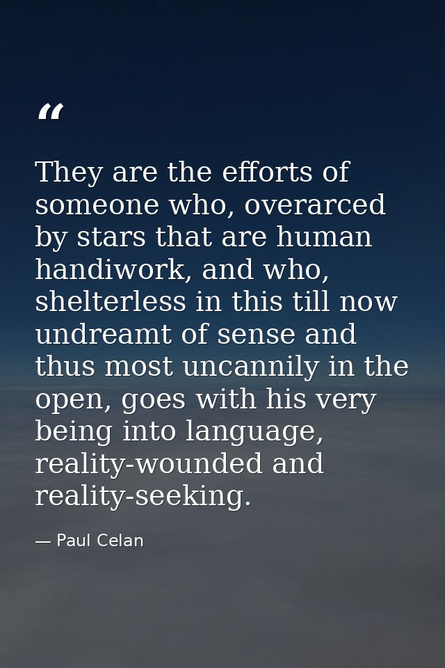 They are the efforts of someone who, overarced by stars that are human handiwork, and who, shelterless in this till now  — Paul Celan