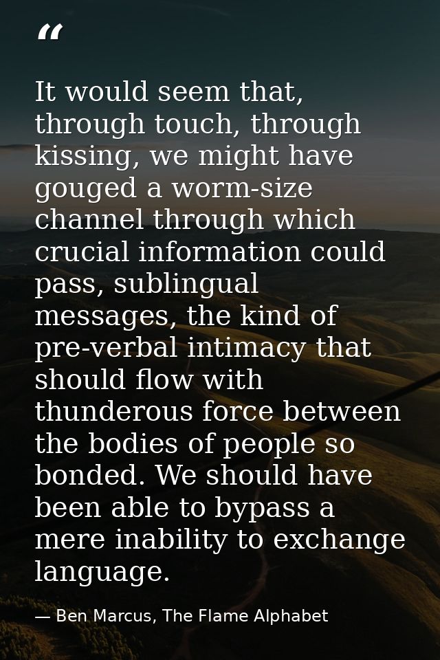 It would seem that, through touch, through kissing, we might have gouged a worm-size channel through which crucial infor — Ben Marcus, The Flame Alphabet