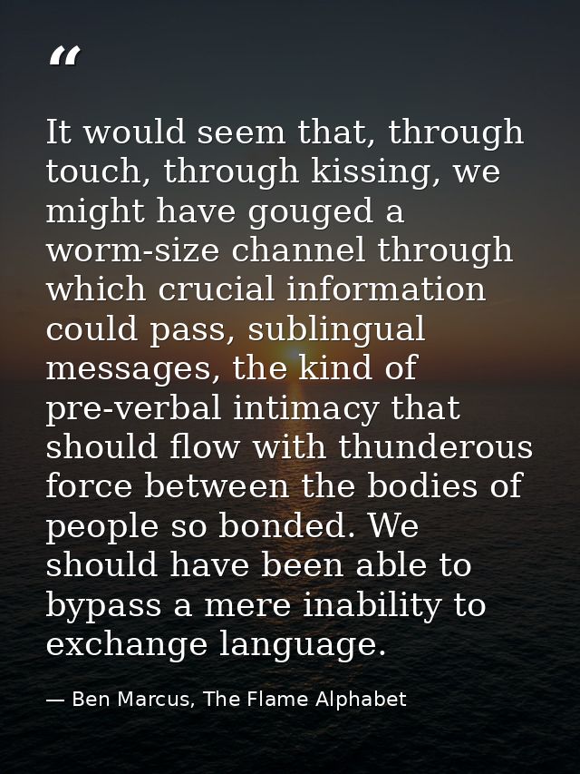 It would seem that, through touch, through kissing, we might have gouged a worm-size channel through which crucial infor — Ben Marcus, The Flame Alphabet