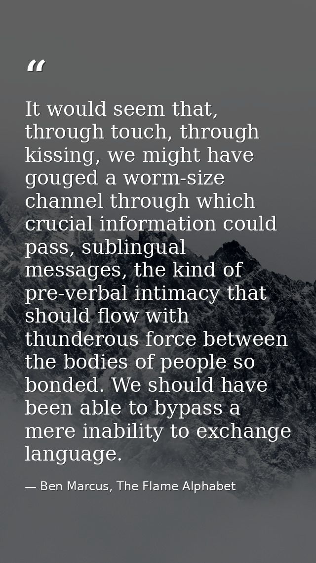 It would seem that, through touch, through kissing, we might have gouged a worm-size channel through which crucial infor — Ben Marcus, The Flame Alphabet